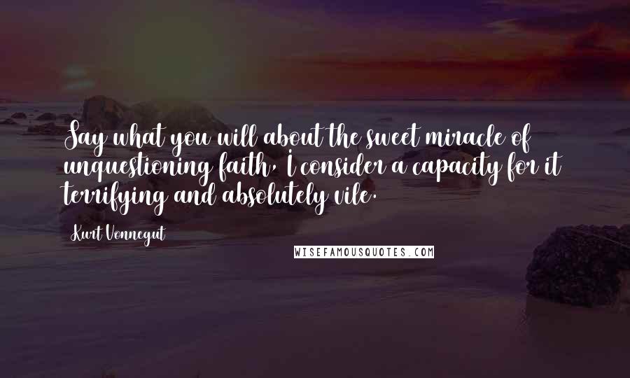 Kurt Vonnegut Quotes: Say what you will about the sweet miracle of unquestioning faith, I consider a capacity for it terrifying and absolutely vile.