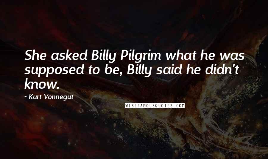 Kurt Vonnegut Quotes: She asked Billy Pilgrim what he was supposed to be, Billy said he didn't know.