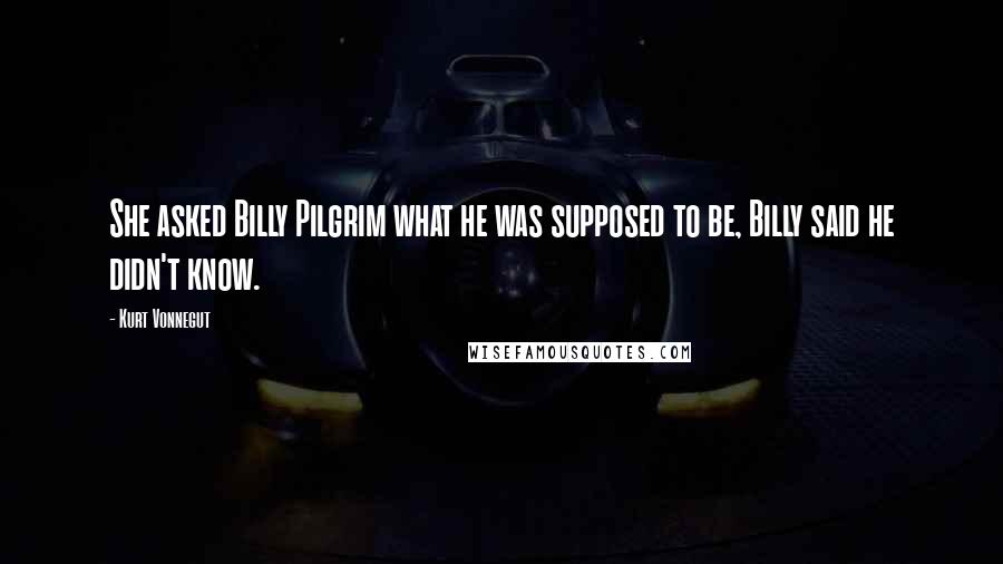 Kurt Vonnegut Quotes: She asked Billy Pilgrim what he was supposed to be, Billy said he didn't know.