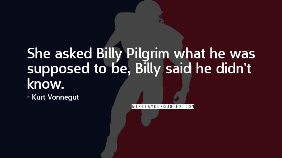 Kurt Vonnegut Quotes: She asked Billy Pilgrim what he was supposed to be, Billy said he didn't know.