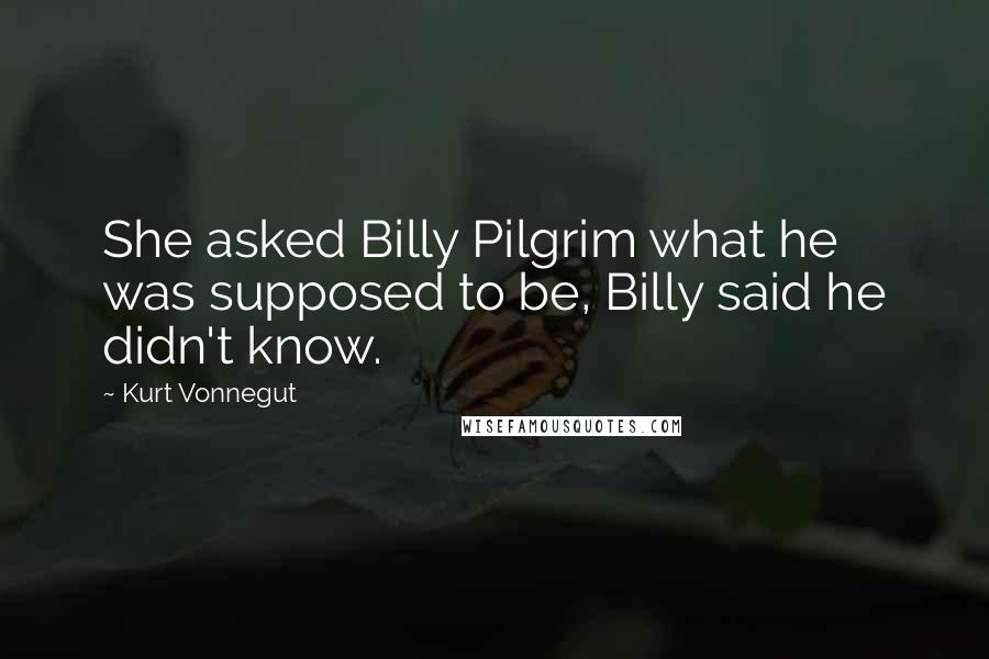 Kurt Vonnegut Quotes: She asked Billy Pilgrim what he was supposed to be, Billy said he didn't know.