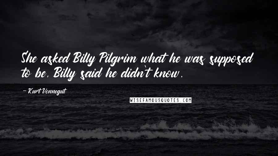 Kurt Vonnegut Quotes: She asked Billy Pilgrim what he was supposed to be, Billy said he didn't know.