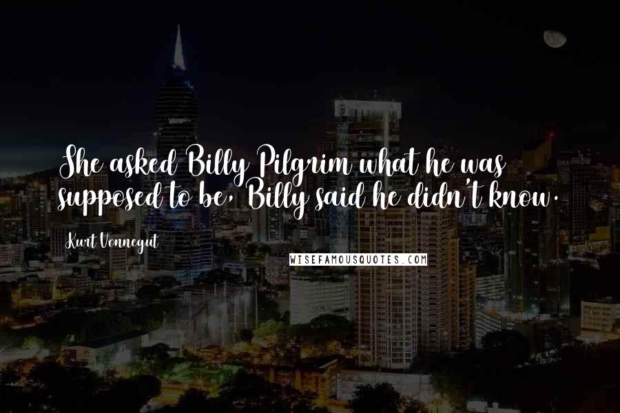 Kurt Vonnegut Quotes: She asked Billy Pilgrim what he was supposed to be, Billy said he didn't know.