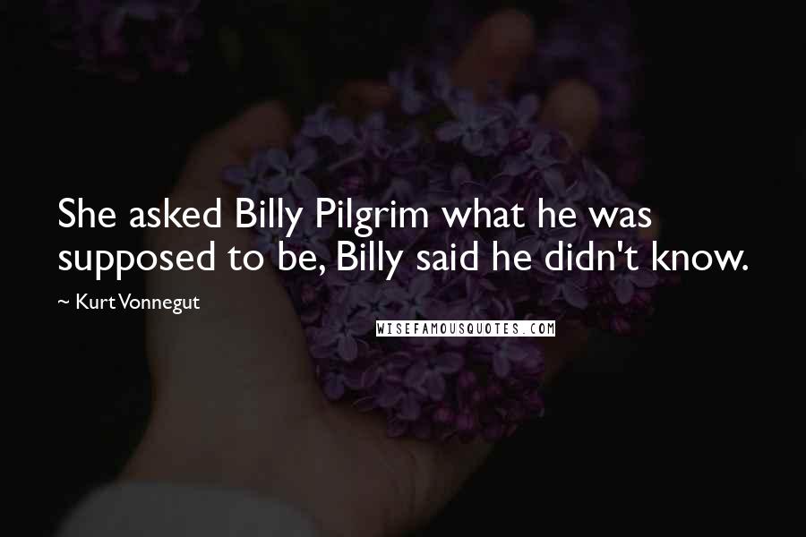 Kurt Vonnegut Quotes: She asked Billy Pilgrim what he was supposed to be, Billy said he didn't know.