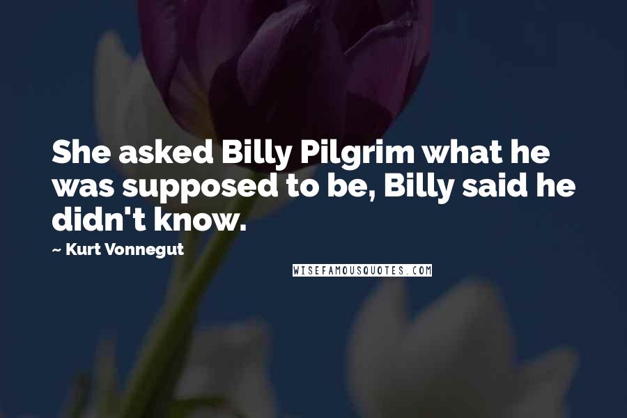 Kurt Vonnegut Quotes: She asked Billy Pilgrim what he was supposed to be, Billy said he didn't know.