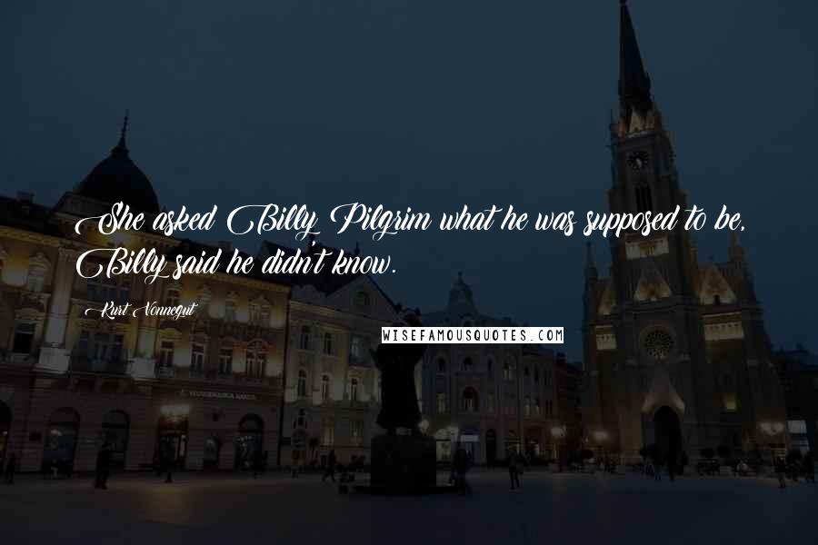 Kurt Vonnegut Quotes: She asked Billy Pilgrim what he was supposed to be, Billy said he didn't know.