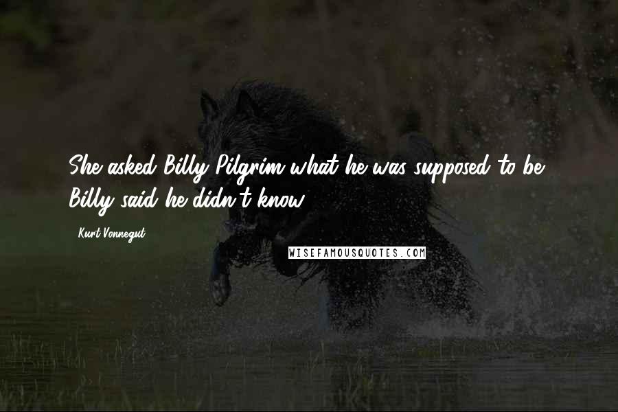 Kurt Vonnegut Quotes: She asked Billy Pilgrim what he was supposed to be, Billy said he didn't know.
