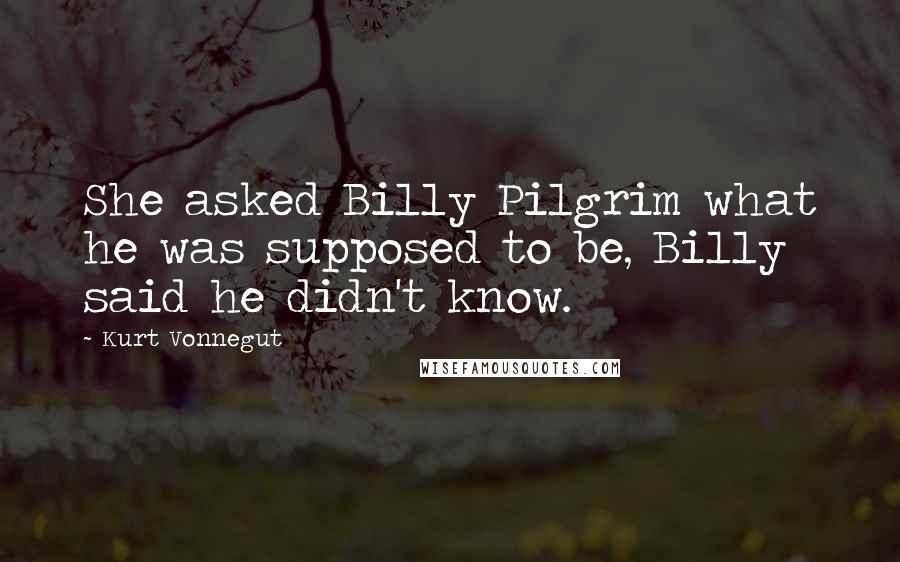 Kurt Vonnegut Quotes: She asked Billy Pilgrim what he was supposed to be, Billy said he didn't know.