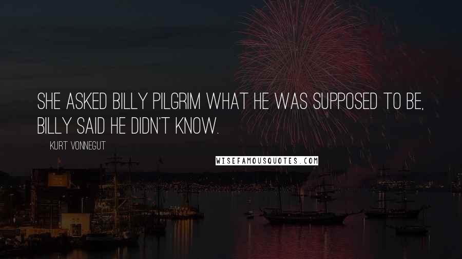 Kurt Vonnegut Quotes: She asked Billy Pilgrim what he was supposed to be, Billy said he didn't know.