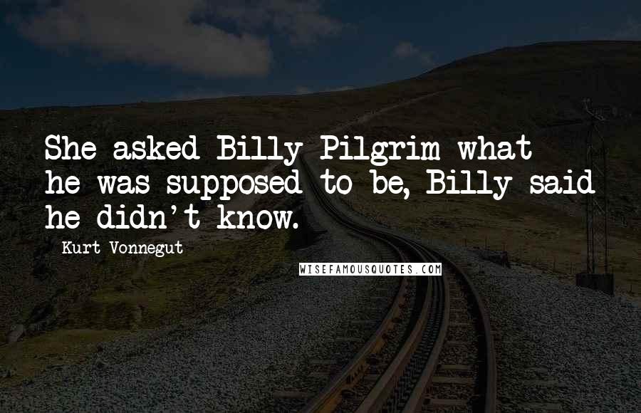 Kurt Vonnegut Quotes: She asked Billy Pilgrim what he was supposed to be, Billy said he didn't know.