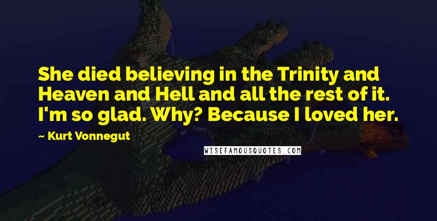 Kurt Vonnegut Quotes: She died believing in the Trinity and Heaven and Hell and all the rest of it. I'm so glad. Why? Because I loved her.