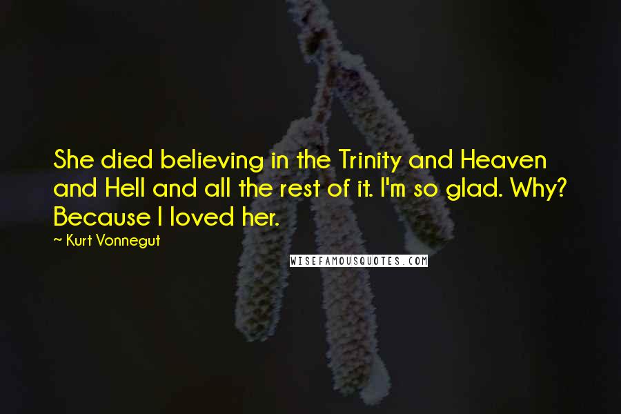 Kurt Vonnegut Quotes: She died believing in the Trinity and Heaven and Hell and all the rest of it. I'm so glad. Why? Because I loved her.
