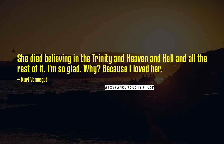 Kurt Vonnegut Quotes: She died believing in the Trinity and Heaven and Hell and all the rest of it. I'm so glad. Why? Because I loved her.