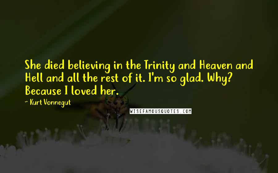 Kurt Vonnegut Quotes: She died believing in the Trinity and Heaven and Hell and all the rest of it. I'm so glad. Why? Because I loved her.