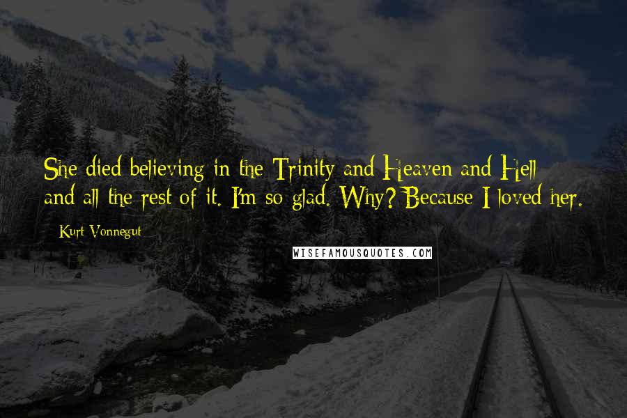 Kurt Vonnegut Quotes: She died believing in the Trinity and Heaven and Hell and all the rest of it. I'm so glad. Why? Because I loved her.