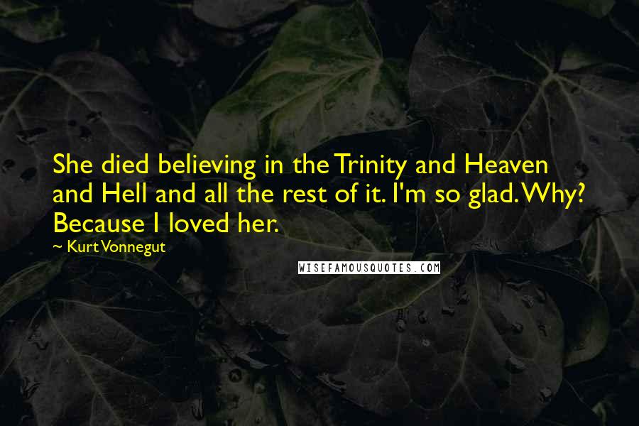 Kurt Vonnegut Quotes: She died believing in the Trinity and Heaven and Hell and all the rest of it. I'm so glad. Why? Because I loved her.