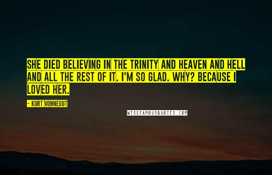 Kurt Vonnegut Quotes: She died believing in the Trinity and Heaven and Hell and all the rest of it. I'm so glad. Why? Because I loved her.