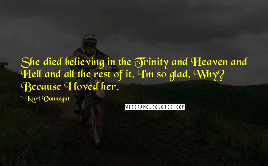Kurt Vonnegut Quotes: She died believing in the Trinity and Heaven and Hell and all the rest of it. I'm so glad. Why? Because I loved her.