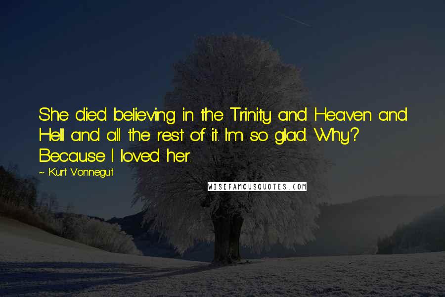 Kurt Vonnegut Quotes: She died believing in the Trinity and Heaven and Hell and all the rest of it. I'm so glad. Why? Because I loved her.