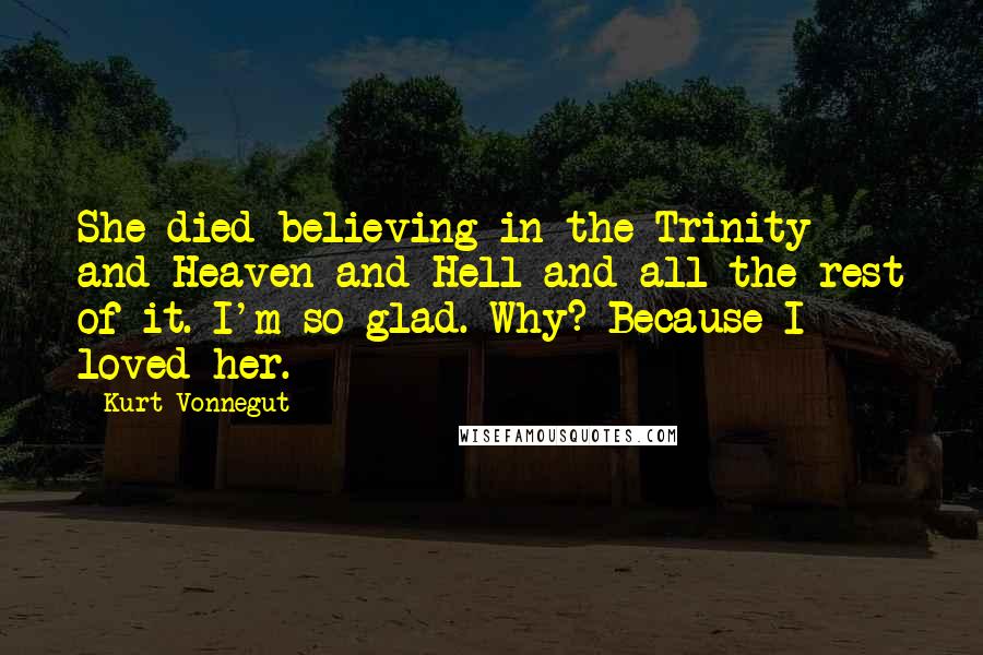 Kurt Vonnegut Quotes: She died believing in the Trinity and Heaven and Hell and all the rest of it. I'm so glad. Why? Because I loved her.