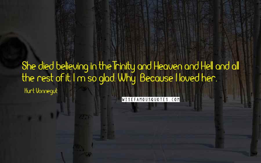 Kurt Vonnegut Quotes: She died believing in the Trinity and Heaven and Hell and all the rest of it. I'm so glad. Why? Because I loved her.