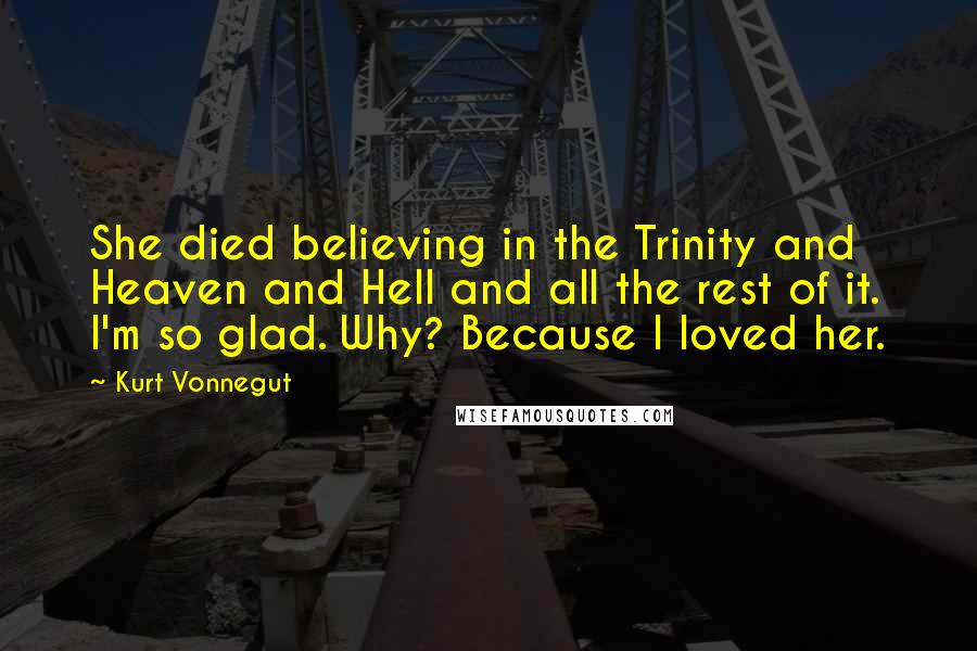Kurt Vonnegut Quotes: She died believing in the Trinity and Heaven and Hell and all the rest of it. I'm so glad. Why? Because I loved her.