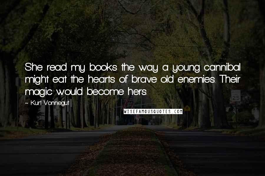 Kurt Vonnegut Quotes: She read my books the way a young cannibal might eat the hearts of brave old enemies. Their magic would become hers.