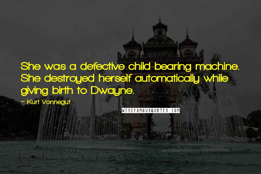 Kurt Vonnegut Quotes: She was a defective child-bearing machine. She destroyed herself automatically while giving birth to Dwayne.