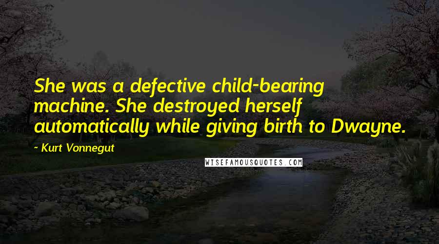 Kurt Vonnegut Quotes: She was a defective child-bearing machine. She destroyed herself automatically while giving birth to Dwayne.