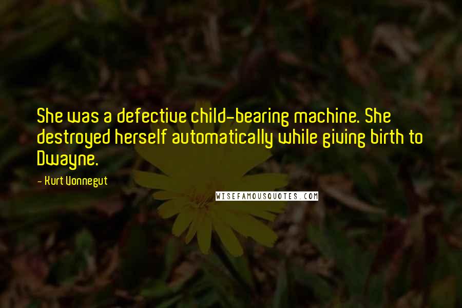 Kurt Vonnegut Quotes: She was a defective child-bearing machine. She destroyed herself automatically while giving birth to Dwayne.
