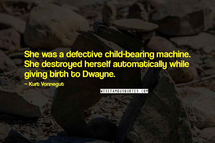 Kurt Vonnegut Quotes: She was a defective child-bearing machine. She destroyed herself automatically while giving birth to Dwayne.