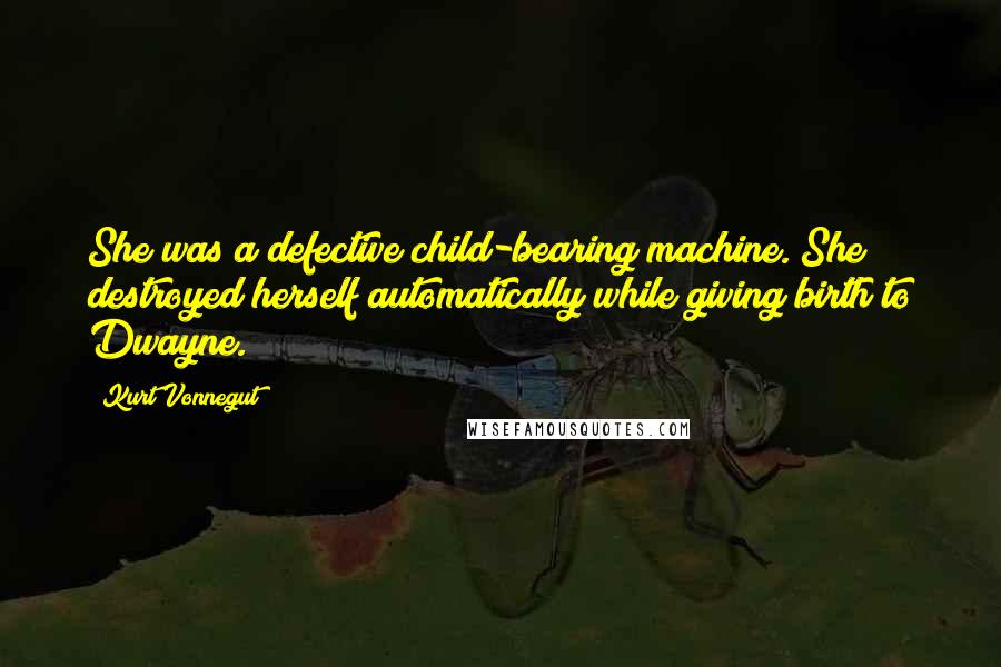 Kurt Vonnegut Quotes: She was a defective child-bearing machine. She destroyed herself automatically while giving birth to Dwayne.