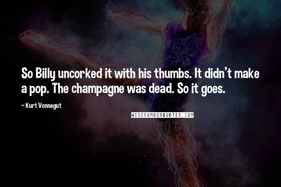 Kurt Vonnegut Quotes: So Billy uncorked it with his thumbs. It didn't make a pop. The champagne was dead. So it goes.