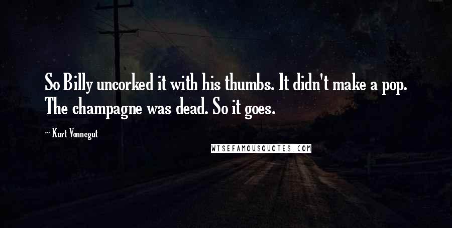 Kurt Vonnegut Quotes: So Billy uncorked it with his thumbs. It didn't make a pop. The champagne was dead. So it goes.