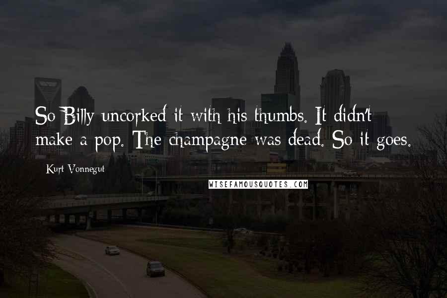 Kurt Vonnegut Quotes: So Billy uncorked it with his thumbs. It didn't make a pop. The champagne was dead. So it goes.