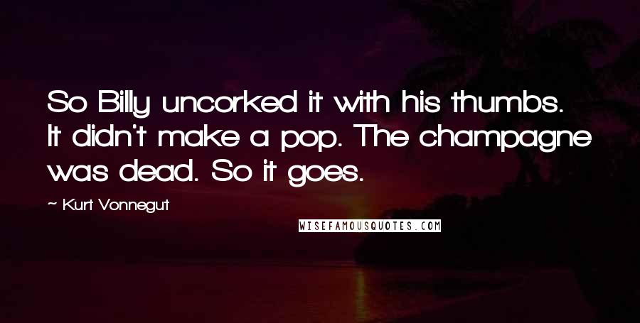 Kurt Vonnegut Quotes: So Billy uncorked it with his thumbs. It didn't make a pop. The champagne was dead. So it goes.