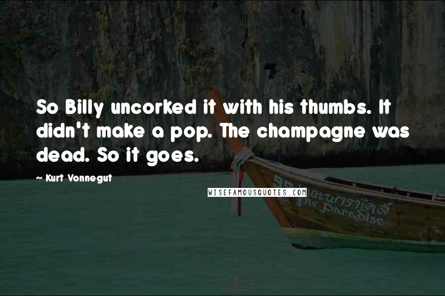 Kurt Vonnegut Quotes: So Billy uncorked it with his thumbs. It didn't make a pop. The champagne was dead. So it goes.