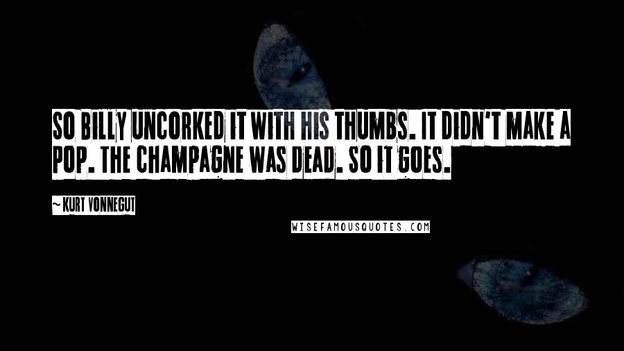 Kurt Vonnegut Quotes: So Billy uncorked it with his thumbs. It didn't make a pop. The champagne was dead. So it goes.