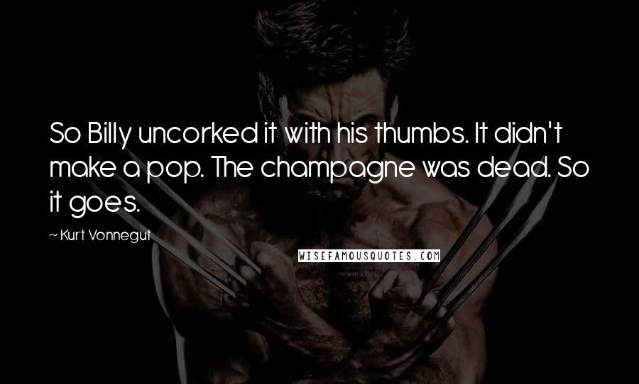 Kurt Vonnegut Quotes: So Billy uncorked it with his thumbs. It didn't make a pop. The champagne was dead. So it goes.