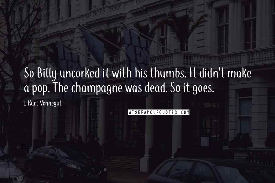 Kurt Vonnegut Quotes: So Billy uncorked it with his thumbs. It didn't make a pop. The champagne was dead. So it goes.