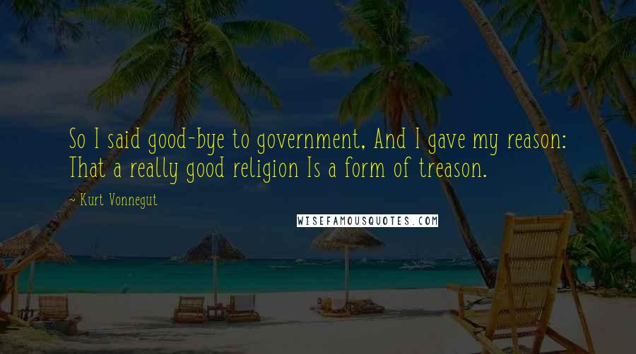 Kurt Vonnegut Quotes: So I said good-bye to government, And I gave my reason: That a really good religion Is a form of treason.