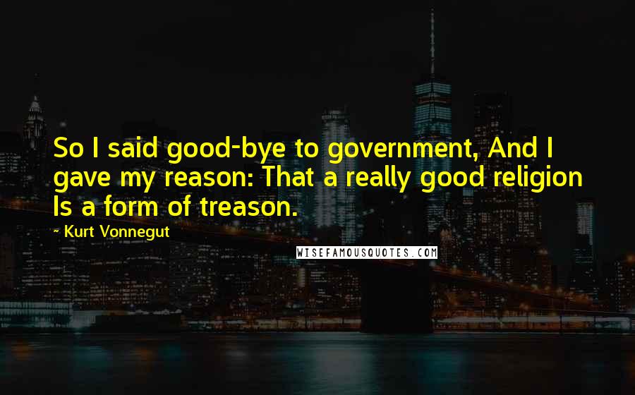 Kurt Vonnegut Quotes: So I said good-bye to government, And I gave my reason: That a really good religion Is a form of treason.
