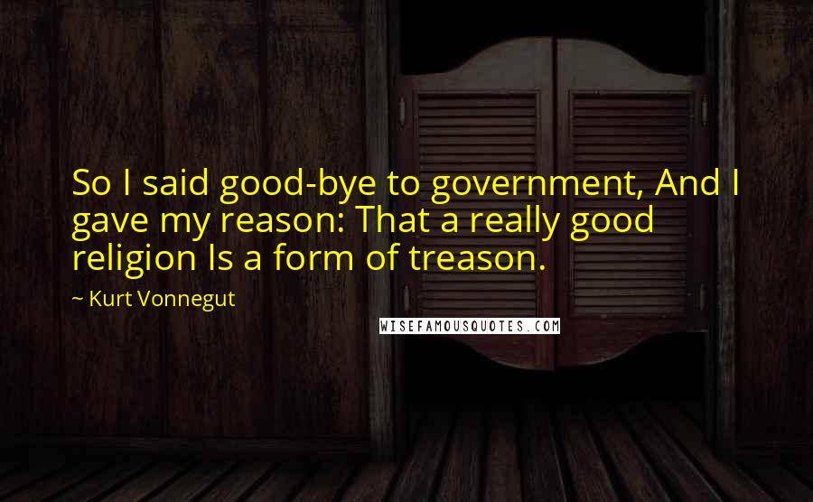 Kurt Vonnegut Quotes: So I said good-bye to government, And I gave my reason: That a really good religion Is a form of treason.