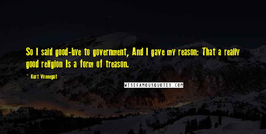 Kurt Vonnegut Quotes: So I said good-bye to government, And I gave my reason: That a really good religion Is a form of treason.