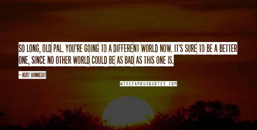 Kurt Vonnegut Quotes: So long, old pal. You're going to a different world now. It's sure to be a better one, since no other world could be as bad as this one is.