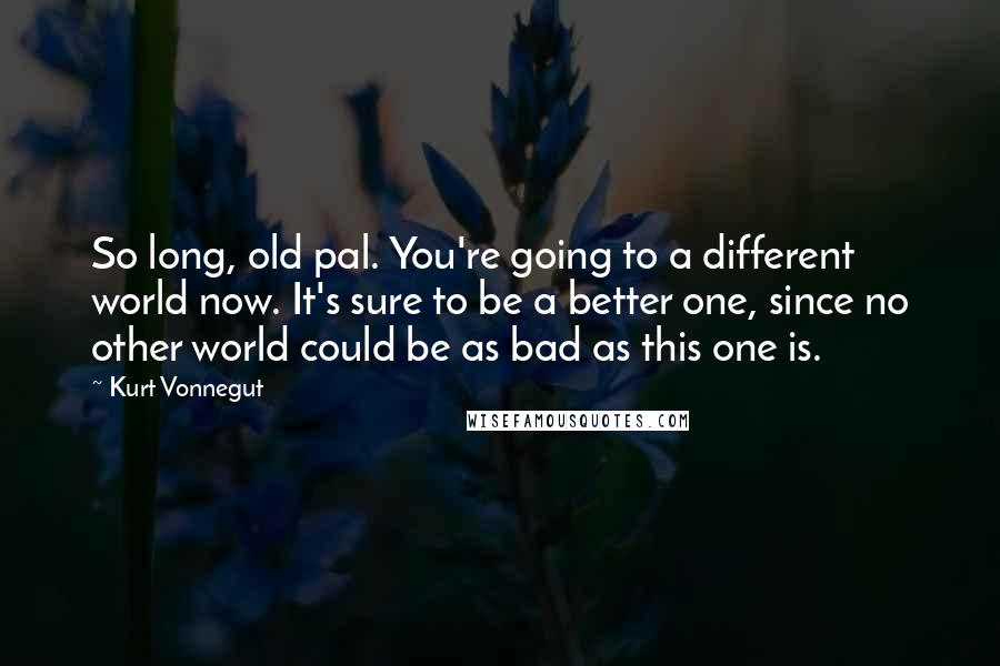 Kurt Vonnegut Quotes: So long, old pal. You're going to a different world now. It's sure to be a better one, since no other world could be as bad as this one is.