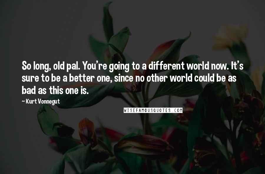 Kurt Vonnegut Quotes: So long, old pal. You're going to a different world now. It's sure to be a better one, since no other world could be as bad as this one is.