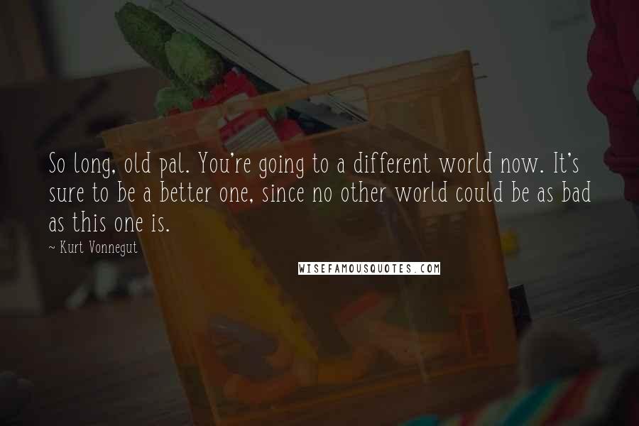 Kurt Vonnegut Quotes: So long, old pal. You're going to a different world now. It's sure to be a better one, since no other world could be as bad as this one is.