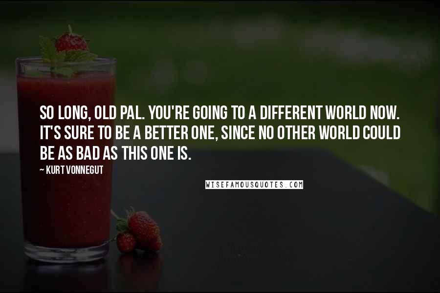 Kurt Vonnegut Quotes: So long, old pal. You're going to a different world now. It's sure to be a better one, since no other world could be as bad as this one is.