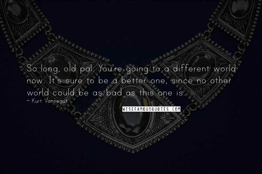 Kurt Vonnegut Quotes: So long, old pal. You're going to a different world now. It's sure to be a better one, since no other world could be as bad as this one is.